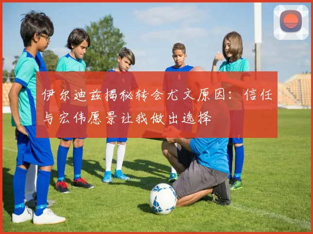伊尔迪兹揭秘转会尤文原因：信任与宏伟愿景让我做出选择