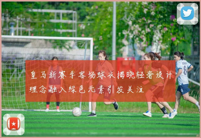 皇马新赛季客场球衣揭晓轻奢设计理念融入绿色元素引发关注