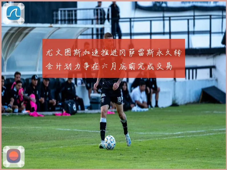 尤文图斯加速推进冈萨雷斯永久转会计划力争在六月底前完成交易
